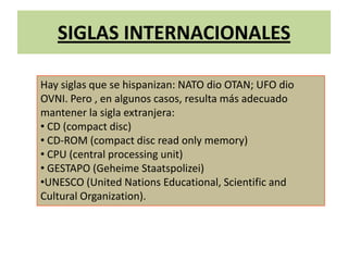 SIGLAS INTERNACIONALES
Hay siglas que se hispanizan: NATO dio OTAN; UFO dio
OVNI. Pero , en algunos casos, resulta más adecuado
mantener la sigla extranjera:
• CD (compact disc)
• CD-ROM (compact disc read only memory)
• CPU (central processing unit)
• GESTAPO (Geheime Staatspolizei)
•UNESCO (United Nations Educational, Scientific and
Cultural Organization).
 