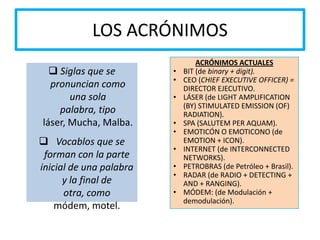 LOS ACRÓNIMOS
 Siglas que se
pronuncian como
una sola
palabra, tipo
láser, Mucha, Malba.
 Vocablos que se
forman con la parte
inicial de una palabra
y la final de
otra, como
módem, motel.
ACRÓNIMOS ACTUALES
• BIT (de binary + digit).
• CEO (CHIEF EXECUTIVE OFFICER) =
DIRECTOR EJECUTIVO.
• LÁSER (de LIGHT AMPLIFICATION
(BY) STIMULATED EMISSION (OF)
RADIATION).
• SPA (SALUTEM PER AQUAM).
• EMOTICÓN O EMOTICONO (de
EMOTION + ICON).
• INTERNET (de INTERCONNECTED
NETWORKS).
• PETROBRAS (de Petróleo + Brasil).
• RADAR (de RADIO + DETECTING +
AND + RANGING).
• MÓDEM: (de Modulación +
demodulación).
 