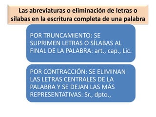 Las abreviaturas o eliminación de letras o
sílabas en la escritura completa de una palabra
POR TRUNCAMIENTO: SE
SUPRIMEN LETRAS O SÍLABAS AL
FINAL DE LA PALABRA: art., cap., Lic.
POR CONTRACCIÓN: SE ELIMINAN
LAS LETRAS CENTRALES DE LA
PALABRA Y SE DEJAN LAS MÁS
REPRESENTATIVAS: Sr., dpto.,
 