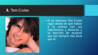 8. Tom Cruise

                • El ya veterano Tom Cruise
                  sigue dando de qué hablar
                  a la prensa con sus
                  matrimonios y divorcios y
                  su elección de mujeres
                  que son siempre más altas
                  que él.
 