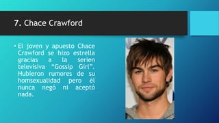 7. Chace Crawford

• El joven y apuesto Chace
  Crawford se hizo estrella
  gracias    a  la   serien
  televisiva “Gossip Girl”.
  Hubieron rumores de su
  homsexualidad pero él
  nunca negó ni aceptó
  nada.
 