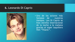 6. Leonardo Di Caprio

                        • Uno de los actores más
                          famosos de         nuestros
                          tiempos. Leo Di Caprio se
                          hizo estrella internacional
                          de la noche a la mañana
                          gracias al súper taquillero
                          film “Titanic”.
 