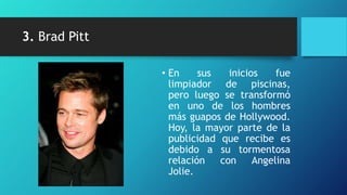 3. Brad Pitt

               • En     sus   inicios    fue
                 limpiador de piscinas,
                 pero luego se transformó
                 en uno de los hombres
                 más guapos de Hollywood.
                 Hoy, la mayor parte de la
                 publicidad que recibe es
                 debido a su tormentosa
                 relación   con     Angelina
                 Jolie.
 