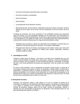 −    Una lucha reivindicativa importante para la comunidad

   −    El día de la amistad y la solidaridad

   −    Día de los jóvenes

   −    Semana Santa

   −    La proclamación de los derechos humanos

   − Reinventamos días: día de la familia, sustituyendo al día de la madre y del padre, día de la
        libertad, día de la mujer, día de la paz, día de la solidaridad, día de los cuentos, día de la
        salud…

   El trabajo por proyectos, que se ha convertido en una posibilidad concreta para desarrollar
   ideas en colectivo y es una posibilidad coherente con la construcción del conocimiento en
   interacción con diversidad de perspectivas, se dificulta en algunos casos, porque al educador y
   a los estudiantes se les agotan las ideas, allí la comunidad puede influir significativamente.
   Juntos podrían construir proyectos que sin ninguna duda beneficiarán a todos:

       Proyectos para re-conocer y valorar las costumbres de la localidad: en comida típica, en
        artesanía, en producción agrícola y/o pecuaria, en sus bailes y festividades…
       Proyectos para ubicar en el tiempo a personajes que han nacido, vivido o que viven en la
        localidad y que se han destacado en ámbitos más amplios: deportistas, científicos,
        maestros, políticos, artistas.


3. Aprendizaje en acción

   Invitamos a algún grupo de danzas, o de música o de teatro de la localidad para que nos
   cuente a todo el colectivo, de dónde vienen esos bailes, canciones u obras que representan,
   cuál es su historia, cómo se preparan, en qué ocasiones se realizan, a qué aluden, a qué lugar
   del país o del mundo pertenecen las piezas que representan, cómo se conecta con nuestra
   historia…

   En torno a cada actividad o acto a representar se generan nuevos grupos, la gente de la
   comunidad se organiza para apoyar al centro, se desarrolla un trabajo creativo, cohesionado y
   responsable. La ganancia está en el trabajo de preparación, en las tareas diversas, en las
   lecturas compartidas, en los análisis de las situaciones, en el desarrollo de propuestas, en la
   participación de todos (aun cuando la presentación final estuviera a cargo de pocos). Se trata
   de que el acto a presentarse sea el medio y no sólo el fin.


4. Participación de todos

   Presentar una exposición abierta a todo público en la que se muestra la historia de la
   comunidad, construida por los estudiantes de diversos grados y coordinada por educadores/as
   y por padres o miembros de la comunidad. Esta exposición podría contener fotografías,
   recortes de periódicos antiguos, planos de las calles, cuentos de personajes, historias o
   leyendas que han transcendido de generación en generación. Esta actividad podría ser una
   gran oportunidad para celebrar en colectivo.




                                                                                                    5
 