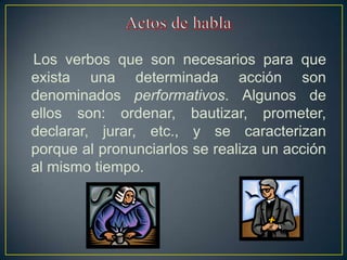 Los verbos que son necesarios para que
exista una determinada acción son
denominados performativos. Algunos de
ellos son: ordenar, bautizar, prometer,
declarar, jurar, etc., y se caracterizan
porque al pronunciarlos se realiza un acción
al mismo tiempo.
 