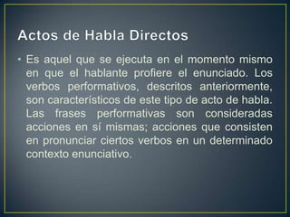 • Es aquel que se ejecuta en el momento mismo
  en que el hablante profiere el enunciado. Los
  verbos performativos, descritos anteriormente,
  son característicos de este tipo de acto de habla.
  Las frases performativas son consideradas
  acciones en sí mismas; acciones que consisten
  en pronunciar ciertos verbos en un determinado
  contexto enunciativo.
 