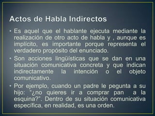 • Es aquel que el hablante ejecuta mediante la
  realización de otro acto de habla y , aunque es
  implícito, es importante porque representa el
  verdadero propósito del enunciado.
• Son acciones lingüísticas que se dan en una
  situación comunicativa concreta y que indican
  indirectamente la intención o el objeto
  comunicativo.
• Por ejemplo, cuando un padre le pegunta a su
  hijo: “¿no quieres ir a comprar pan        a la
  esquina?”. Dentro de su situación comunicativa
  específica, en realidad, es una orden.
 