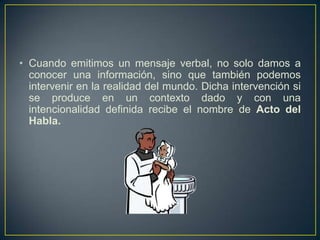 • Cuando emitimos un mensaje verbal, no solo damos a
  conocer una información, sino que también podemos
  intervenir en la realidad del mundo. Dicha intervención si
  se produce en un contexto dado y con una
  intencionalidad definida recibe el nombre de Acto del
  Habla.
 