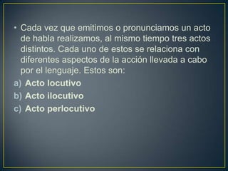 • Cada vez que emitimos o pronunciamos un acto
  de habla realizamos, al mismo tiempo tres actos
  distintos. Cada uno de estos se relaciona con
  diferentes aspectos de la acción llevada a cabo
  por el lenguaje. Estos son:
a) Acto locutivo
b) Acto ilocutivo
c) Acto perlocutivo
 