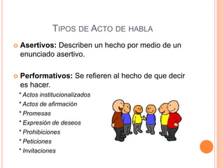 TIPOS DE ACTO DE HABLA
 Asertivos: Describen un hecho por medio de un
enunciado asertivo.
 Performativos: Se refieren al hecho de que decir
es hacer.
* Actos institucionalizados
* Actos de afirmación
* Promesas
* Expresión de deseos
* Prohibiciones
* Peticiones
* Invitaciones
 