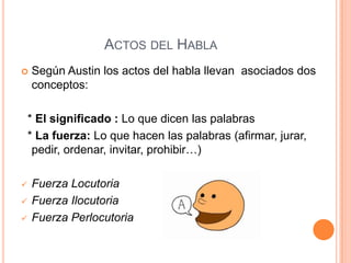 ACTOS DEL HABLA
 Según Austin los actos del habla llevan asociados dos
conceptos:
* El significado : Lo que dicen las palabras
* La fuerza: Lo que hacen las palabras (afirmar, jurar,
pedir, ordenar, invitar, prohibir…)
 Fuerza Locutoria
 Fuerza Ilocutoria
 Fuerza Perlocutoria
 