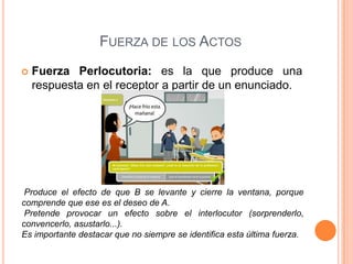FUERZA DE LOS ACTOS
 Fuerza Perlocutoria: es la que produce una
respuesta en el receptor a partir de un enunciado.
Produce el efecto de que B se levante y cierre la ventana, porque
comprende que ese es el deseo de A.
Pretende provocar un efecto sobre el interlocutor (sorprenderlo,
convencerlo, asustarlo...).
Es importante destacar que no siempre se identifica esta última fuerza.
 