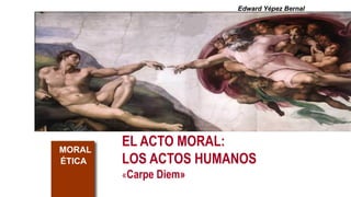 EL ACTO MORAL:
LOS ACTOS HUMANOS
«Carpe Diem»
MORAL
ÉTICA
Edward Yépez Bernal
 