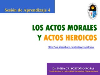 LOS ACTOS MORALES
Y ACTOS HEROICOS
Dr. Teófilo CRISÓSTOMO ROJAS
Catedrático de la Universidad Nacional de Educación-Perú
Sesión de Aprendizaje 4
https://es.slideshare.net/teofilocrisostomo
 