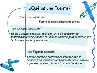 ¿Qué es una Fuente?
       Dice el diccionario que:
                        Fuente es origen, documento original


Dice Adriana Serulnicof:
En las Ciencias Sociales, es el conjunto de documentos
testimonios y situaciones a los que se recurre para construir los
hechos del pasado y del presente



             Dice Edgardo Ossanna:
             Son los restos o testimonios dejados por el
             hombre (individual o colectivamente) en el pasado
             y que nos permiten la construcción histórica
 