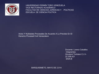 UNIVERSIDAD FERMÍN TORO VENEZUELA
VICE RECTORADO ACADÉMICO
FACULTAD DE CIENCIAS JURÍDICAS Y POLÍTICAS
ESCUELA DE CIENCIA POLÍTICA
Docente: Lorenz Ceballos
Integrantes:
Giovanni Tortolani C.I.V-
22.308.421
SAIA-B
BARQUISIMETO, MAYO DE 2.014
Actos Y Nulidades Procesales De Acuerdo A Lo Previsto En El
Derecho Procesal Civil Venezolano
 