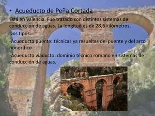 • Acueducto de Peña Cortada
Está en Valencia. Fue trazado con distintos sistemas de
conducción de aguas. La longitud es de 28,6 kilómetros.
Dos tipos:
-Acueducto puente: técnicas ya resueltas del puente y del arco
honorífico
-Acueducto viaducto: dominio técnico romano en sistemas de
conducción de aguas.
 