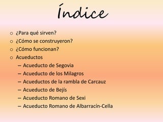 Índice
o ¿Para qué sirven?
o ¿Cómo se construyeron?
o ¿Cómo funcionan?
o Acueductos
– Acueducto de Segovia
– Acueducto de los Milagros
– Acueductos de la rambla de Carcauz
– Acueducto de Bejís
– Acueducto Romano de Sexi
– Acueducto Romano de Albarracín-Cella
 