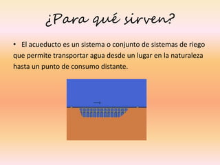 ¿Para qué sirven?
• El acueducto es un sistema o conjunto de sistemas de riego
que permite transportar agua desde un lugar en la naturaleza
hasta un punto de consumo distante.
 