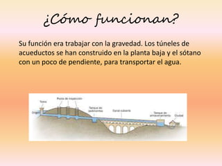 ¿Cómo funcionan?
Su función era trabajar con la gravedad. Los túneles de
acueductos se han construido en la planta baja y el sótano
con un poco de pendiente, para transportar el agua.
 