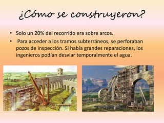 ¿Cómo se construyeron?
• Solo un 20% del recorrido era sobre arcos.
• Para acceder a los tramos subterráneos, se perforaban
pozos de inspección. Si había grandes reparaciones, los
ingenieros podían desviar temporalmente el agua.
 
