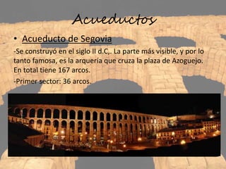 Acueductos
• Acueducto de Segovia
-Se construyó en el siglo II d.C,. La parte más visible, y por lo
tanto famosa, es la arquería que cruza la plaza de Azoguejo.
En total tiene 167 arcos.
-Primer sector: 36 arcos.
 