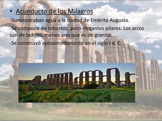 • Acueducto de los Milagros
-Suministraban agua a la ciudad de Emérita Augusta.
-Se compone de robustos, pero elegantes pilares. Los arcos
son de ladrillo, menos uno que es de granito.
-Se construyó aproximadamente en el siglo I d. C.
 