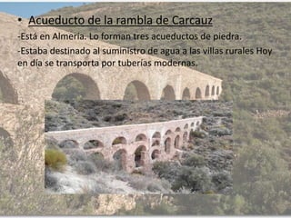 • Acueducto de la rambla de Carcauz
-Está en Almería. Lo forman tres acueductos de piedra.
-Estaba destinado al suministro de agua a las villas rurales Hoy
en día se transporta por tuberías modernas.
 