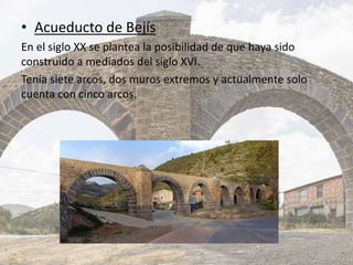 • Acueducto de Bejís
En el siglo XX se plantea la posibilidad de que haya sido
construido a mediados del siglo XVI.
Tenía siete arcos, dos muros extremos y actualmente solo
cuenta con cinco arcos.
 