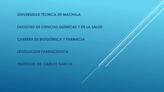UNIVERSIDAD TÉCNICA DE MACHALA 
FACULTAD DE CIENCIAS QUÍMICAS Y DE LA SALUD 
CARRERA DE BIOQUÍMICA Y FARMACIA 
LEGISLACION FARMACEUTICA 
PROFESOR: DR. CARLOS GARCIA 
 