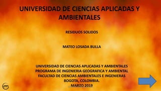 UNIVERSIDAD DE CIENCIAS APLICADAS Y
AMBIENTALES
RESIDUOS SOLIDOS
MATEO LOSADA BULLA
UNIVERSIDAD DE CIENCIAS APLICADAS Y AMBIENTALES
PROGRAMA DE INGENIERIA GEOGRAFICA Y AMBIENTAL
FACULTAD DE CIENCIAS AMBIENTALES E INGENIERAS
BOGOTA, COLOMBIA.
MARZO 2019MATEO LOSADA BULLA 1
 