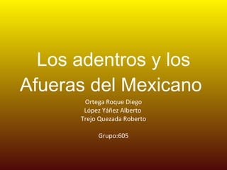 Los adentros y los Afueras del Mexicano  Ortega Roque Diego López Yáñez Alberto  Trejo Quezada Roberto Grupo:605 