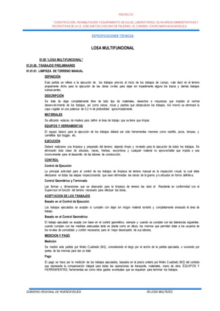 PROYECTO
”CONSTRUCCION, REHABILITACION Y EQUIPAMIENTO DE AULAS, LABORATORIOS, SS.HHAREAS ADMINISTRATIVAS Y
RECREATIVAS DE LA I.E JOSE SANTOS CHOCANO DE PALERMO –EL CARMEN –CHURCAMPA-HUACNAVELICA
GOBIERNO REGIONAL DE HUANCAVELICA 05 LOSA MULTIUSO
ESPECIFICACIONES TÉCNICAS
LOSA MULTIFUNCIONAL
01.00 “LOSA MULTIFUNCIONAL”
01.01.00. TRABAJOS PRELIMINARES
01.01.01. LIMPIEZA DE TERRENO MANUAL
DEFINICIÓN
Esta partida se refiere a la ejecución de los trabajos previos al inicio de los trabajos de campo, vale decir en el terreno
propiamente dicho para la ejecución de las obras civiles para dejar sin impedimento alguno los trazos y demás trabajos
subsecuentes.
DESCRIPCIÓN
Se trata de dejar completamente libre de todo tipo de materiales, desechos e impurezas que impidan el normal
desenvolvimiento de los trabajos, así como raíces, rocas y piedras que obstaculicen los trabajos. Así mismo se eliminará la
capa vegetal en una potencia de 0.2 m de profundidad aproximadamente.
MATERIALES
Se utilizarán estacas de madera para definir el área de trabajo que se tiene que limpiar.
EQUIPOS Y HERRAMIENTAS
El equipo básico para la ejecución de los trabajos deberá ser sólo herramientas menores como rastrillo, picos, lampas, y
carretillas tipo boggie, etc.
EJECUCIÓN
Deberá realizarse una limpieza y preparado del terreno, dejando limpio y nivelado para la ejecución de todos los trabajos. Se
eliminarán toda clase de arbustos, raíces, hierbas, escombros y cualquier material no aprovechable que impida o sea
inconveniente para el desarrollo de las labores de construcción.
CONTROL
Control de Ejecución
La principal actividad para el control de los trabajos de limpieza de terreno manual es la inspección visual, la cual debe
efectuarse en todas las etapas inspeccionando que sean eliminadas las raíces de la grama y/o arbustos en forma definitiva.
Control Geométrico y Terminado
Las formas y dimensiones que se abarcarán para la limpieza de terreno las dará el Residente en conformidad con el
Supervisor en función del terreno necesario para efectuar las obras.
ACEPTACION DE LOS TRABAJOS
Basado en el Control de Ejecución
Los trabajos ejecutados se aceptan si cumplen con dejar sin ningún material extraño y completamente enrasado el área de
trabajo.
Basado en el Control Geométrico
El trabajo ejecutado se acepta con base en el control geométrico, siempre y cuando se cumplan con las tolerancias siguientes:
cuando cumplan con las medidas adecuadas tanto en planta como en altura, los mismos que permitan dotar a los usuarios de
los niveles de comodidad y confort necesarios para el mejor desempeño de sus labores.
MEDICION Y PAGO
Medición
Se medirá esta partida por Metro Cuadrado (M2), considerando el largo por el ancho de la partida ejecutada, o sumando por
partes de las mismas para dar un total.
Pago
El pago se hace por la medición de los trabajos ejecutados, basados en el precio unitario por Metro Cuadrado (M2) del contrato
que representa la compensación integral para todas las operaciones de transporte, materiales, mano de obra, EQUIPOS Y
HERRAMIENTAS, herramientas así como otros gastos eventuales que se requieran para terminar los trabajos.
 