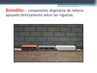 Bovedilla.- componente aligerante de relleno
apoyado directamente sobre las viguetas.
 