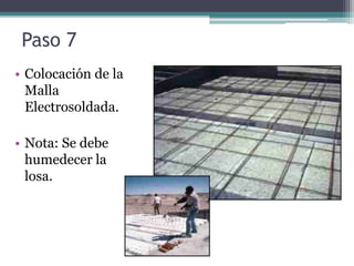 Paso 7
• Colocación de la
  Malla
  Electrosoldada.

• Nota: Se debe
  humedecer la
  losa.
 
