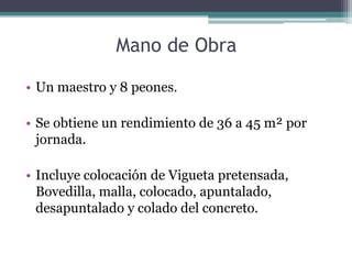 Mano de Obra

• Un maestro y 8 peones.

• Se obtiene un rendimiento de 36 a 45 m² por
  jornada.

• Incluye colocación de Vigueta pretensada,
  Bovedilla, malla, colocado, apuntalado,
  desapuntalado y colado del concreto.
 