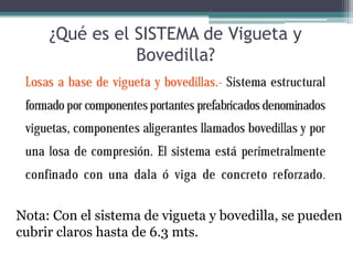 ¿Qué es el SISTEMA de Vigueta y
                Bovedilla?




Nota: Con el sistema de vigueta y bovedilla, se pueden
cubrir claros hasta de 6.3 mts.
 
