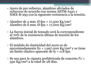 • Acero de pre esfuerzo, alambres aliviados de
  esfuerzos de acuerdo con norma ASTM-A421 y
  NMX-B-293 con la siguiente resistencia a la tensión.

• Alambre de 5 mm. Ø fpu = 17,500 Kg/cm²
  Alambre de 6 mm. Ø fpu = 17,000 Kg/cm²

• La fuerza inicial de tensado será la correspondiente
  al 70% de la resistencia última de tensión de los
  alambres.

• El módulo de elasticidad del acero es de
  aproximadamente Es = 1,997,000 Kg/cm² y se tiene
  un límite elástico aparente de fy = 0.8 fpu.

• Se usa para la vigueta prefabricada de concreto f’c =
  350 Kg/cm² a la edad de 28 días.
 