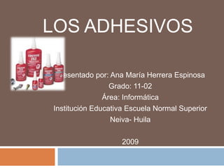 LOS ADHESIVOS

 Presentado por: Ana María Herrera Espinosa
                 Grado: 11-02
               Área: Informática
Institución Educativa Escuela Normal Superior
                 Neiva- Huila

                    2009
 