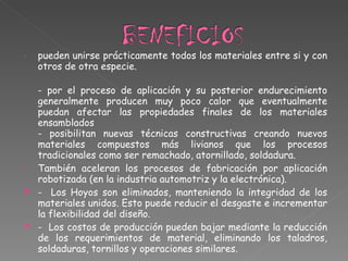 pueden unirse prácticamente todos los materiales entre si y con otros de otra especie. - por el proceso de aplicación y su posterior endurecimiento generalmente producen muy poco calor que eventualmente puedan afectar las propiedades finales de los materiales ensamblados  - posibilitan nuevas técnicas constructivas creando nuevos materiales compuestos más livianos que los procesos tradicionales como ser remachado, atornillado, soldadura.  También aceleran los procesos de fabricación por aplicación robotizada (en la industria automotriz y la electrónica).  -  Los Hoyos son eliminados, manteniendo la integridad de los materiales unidos. Esto puede reducir el desgaste e incrementar la flexibilidad del diseño. -  Los costos de producción pueden bajar mediante la reducción de los requerimientos de material, eliminando los taladros, soldaduras, tornillos y operaciones similares. 