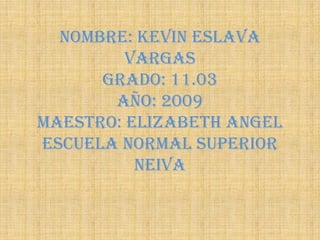 Nombre: Kevin eslava
         Vargas
      grado: 11.03
       año: 2009
maestro: Elizabeth angel
escuela normal superior
          Neiva
 