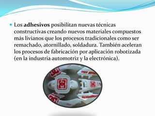 Los adhesivos posibilitan nuevas técnicas constructivas creando nuevos materiales compuestos más livianos que los procesos tradicionales como ser remachado, atornillado, soldadura. También aceleran los procesos de fabricación por aplicación robotizada (en la industria automotriz y la electrónica). 