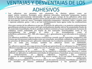 VENTAJAS Y DESVENTAJAS DE LOS ADHESIVOSLos adhesivos nos permiten unir elementos de distinto género como ser papel, cartón, cerámica, hormigón, acero, plásticos reforzados, materiales compuestos, madera siendo la lista prácticamente interminable. He aquí la gran ventaja de los adhesivos sobre otras técnicas de fijación y ensamble: pueden unirse prácticamente todos los materiales entre si y con otros de otra especie, como ser: acero / hormigón, materiales compuestos / aluminio, vidrio / madera, yeso / espumas aislantes, goma / tela y asi casi indefinidamente hasta agotar todas las combinaciones posibles.Otra gran ventaja de los adhesivos es que por el proceso de aplicación y su posterior endurecimiento generalmente producen muy poco calor que eventualmente puedan afectar las propiedades finales de los materiales ensamblados. Es decir, produce el efecto contrario a lo que sucede durante el proceso de soldadura (unión indisoluble por fusión de dos materiales termofundibles como lo son principalmente los metales, el vidrio y los termoplásticos, como el polietileno, poliestireno, PVC, ABS, alto impacto, etc.), generalmente se ven afectados en la unión por acción del calor de soladura.Los adhesivos posibilitan nuevas técnicas constructivas creando nuevos materiales compuestos más livianos que los procesos tradicionales como ser remachado, atornillado, soldadura. También aceleran los procesos de fabricación por aplicación robotizada (en la industria automotriz y la electrónica). Pero no todas son ventajas; también los adhesivos tienen sus debilidades.Su final es la temperatura!Los adhesivos soportan una carga térmica limitada que generalmente no sobrepasa los 150 ºC! Existen adhesivos especiales que soportan hasta los 1000 ºC, pero son muy escasos y con serias limitaciones en la capacidad de unir un amplio espectro de materiales.En general requieren de un pretratamiento de las superficies a ensamblar muy laborioso y costoso debiendo ser aplicados en ambientes controlados de temperatura y humedad, ya que ciertos procesos de endurecimiento en algunos adhesivos requieren esta condición.El proceso de endurecimiento en general lleva mucho tiempo, en el cual deben mantenerse en lo posible invariables las condiciones ambientales.A diferencia de la soldadura u otras técnicas clásicas de unión las uniones ensambladas por adhesivos son sensibles al entorno ambiental principalmente a los químicos agresivos.