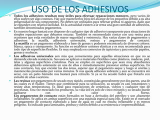 USO DE LOS ADHESIVOSTodos los adhesivos resultan muy útiles para efectuar reparaciones menores, pero varios de ellos suelen ser algo costosos. Hay que mantenerlos lejos del alcance de los pequeños debido a su alta peligrosidad de sus componentes. No deben ser utilizados para rellenar grietas ni agujeros, dado que se expanden con relativa facilidad. En la actualidad existen a la venta una gran cantidad de adhesivos, también denominados pegamentos.En nuestro hogar bastará con disponer de cualquier tipo de adhesivo transparente para situaciones de simples reparaciones que debamos encarar. También es recomendado contar con una resina para ocasiones que exija encolados de mayor seguridad y resistencia. Hay varias clases de pegamentos y adhesivos: la masilla, adhesivos universales, resinas y pegamentos de contacto.La masilla es un pegamento elaborado a base de gomas y podemos encontrarla de diversos colores: blanca, opaca y transparente. Su función es establecer uniones elásticas y es muy recomendada para todo tipo de superficies flexibles. Es muy empleada en comercios de tapicerías y para encolar papeles, gomas y muñecas.Los adhesivos universales son más que convenientes para aquellas situaciones en que no se demande elevada resistencia. Sus usos se aplican a materiales flexibles como plásticos, maderas, piel, telas y algunas superficies cristalinas. Para su empleo en superficies que sean muy absorbentes deberemos aplicarlo solamente en una de ellas e inmediatamente presionar ambas superficies. En caso contrario, hay que encolar las dos áreas, esperar que el pegamento seque y luego sí unirlas y mantenerlas presionadas por varios minutos. Si nos queda adhesivo sobrante y aun se encuentra sin secar, con un paño húmedo nos bastará para retirarlo. Si ya se ha secado habrá que frotarlo con esmalte de uñas o acetona.Las resinas son pegamentos de secado muy rápido, constituidas generalmente por dos partes, una de las cuales es el fijador. Tienen que combinarse para su utilización, su secado es casi instantáneo y resiste altas temperaturas. Es ideal para reparaciones de cerámicas, vidrios y cualquier tipo de porcelanas. Una vez mezclado los productos, su vida útil es solo de cinco minutos y su secado puede agilitarse con el calor del horno.Los pegamentos de contacto están formados en base a derivados del petróleo y son altamente inflamables. Se aplica en ambas superficies con una espátula especial para ello. Existe en el mercado un pegamento de contacto elaborado a base de agua en cual no resulta inflamable y es menos peligroso. Es indicado para laminados, piedras y vidrios debido a su resistencia e impermeabilidad.
