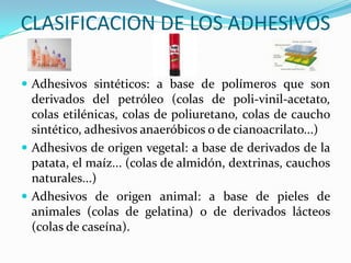 CLASIFICACION DE LOS ADHESIVOSAdhesivos sintéticos: a base de polímeros que son derivados del petróleo (colas de poli-vinil-acetato, colas etilénicas, colas de poliuretano, colas de caucho sintético, adhesivos anaeróbicos o de cianoacrilato...) Adhesivos de origen vegetal: a base de derivados de la patata, el maíz... (colas de almidón, dextrinas, cauchos naturales...) Adhesivos de origen animal: a base de pieles de animales (colas de gelatina) o de derivados lácteos (colas de caseína). 