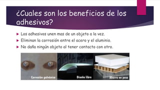 ¿Cuales son los beneficios de los
adhesivos?
 Los adhesivos unen mas de un objeto a la vez.
 Eliminan la corrosión entre el acero y el aluminio.
 No daña ningún objeto al tener contacto con otro.
 