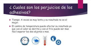 ¿ Cuales son los perjuicios de los
adhesivos?
 Tiempo: A veces es muy lento y su resultado no es el
mejor.
 El cambio de temperatura puede afectar su resultado ya
que con el calor se derrite y con el frio puede ser mas
fácil separar los dos objetos o mas.
 