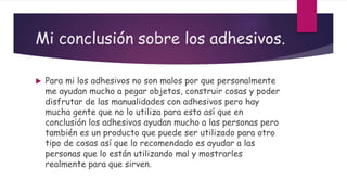 Mi conclusión sobre los adhesivos.
 Para mi los adhesivos no son malos por que personalmente
me ayudan mucho a pegar objetos, construir cosas y poder
disfrutar de las manualidades con adhesivos pero hay
mucha gente que no lo utiliza para esto así que en
conclusión los adhesivos ayudan mucho a las personas pero
también es un producto que puede ser utilizado para otro
tipo de cosas así que lo recomendado es ayudar a las
personas que lo están utilizando mal y mostrarles
realmente para que sirven.
 