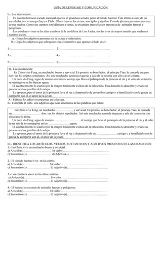 GUÍA DE LENGUAJE Y COMUNICACIÓN.

I.- Lee atentamente:
     En nuestro hermoso escudo nacional aparece el grandioso cóndor junto al tímido huemul. Éste último es una de las
 variedades de ciervos que hay en Chile. Ellos viven en los cerros, son ágiles y rápidos. Cuando jóvenes permanecen cerca
 de sus madres. Como sus cuernos son idénticos a ramas, se esconden entre ellas en presencia de animales feroces y
 peligrosos.
     Los cóndores viven en las altas cumbres de la cordillera de Los Andes, son las aves de mayor tamaño que vuelan en
 nuestros cielos.
    A.- Busca los adjetivos presentes en la lectura y subráyalos.
    B.- Copia los adjetivos que subrayaste con el sustantivo que aparece al lado de él.

1.-……………………………………… 2.-…………………………………………….

3.-……………………………………… 4.-…………………………………………….

5.-……………………………………… 6.-…………………………………………….

 II.- Lee atentamente:
      En China vive Feng, un muchacho bueno y servicial. En premio, su benefactor, el príncipe Tiao, le concede un gran
 don: ver los objetos sepultados. Así este muchacho acumula riquezas y sale de la miseria con sólo cavar la tierra.
     Un buen día Feng, sigue de manera atrevida al cortejo que lleva al palanquín de la princesa al río y al cabo de un rato la
 ve sumergirse en las frescas aguas.
     El acontecimiento lo cautiva por la imagen totalmente exótica de la niña china. Una doncella lo descubre y revela su
 presencia a los guardias del cortejo.
      Lo apresan, pero el amor de la princesa lleva al rey a dispensarlo de un terrible castigo y a beneficiarlo con la gracia de
 compartir con él, el amor de la joven.
A.- Subraya los adjetivos presentes en la lectura.
B.- Completa el texto con adjetivos que sean sinónimos de las palabras que faltan:

      En China vive Feng, un muchacho………………. y servicial. En premio, su benefactor, el príncipe Tiao, le concede
 un………………………… don: ver los objetos sepultados. Así este muchacho acumula riquezas y sale de la miseria con
 sólo cavar la tierra.
    Un buen día Feng, sigue de manera ……………………….al cortejo que lleva al palanquín de la princesa al río y al cabo
 de un rato la ve sumergirse en las …………………..aguas.
    El acontecimiento lo cautiva por la imagen totalmente exótica de la niña china. Una doncella lo descubre y revela su
 presencia a los guardias del cortejo.
     Lo apresan, pero el amor de la princesa lleva al rey a dispensarlo de un ………………….castigo y a beneficiarlo con la
 gracia de compartir con él, el amor de la joven.

III.- IDENTIFICA LOS ARTÍCULOS, VERBOS, SUSTANTIVOS Y ADJETIVOS PRESENTES EN LAS ORACIONES:
1.- En China vive un muchacho bueno y servicial.
a) Artículo(s)…………………………b) verbo:…………………………………………
c) Sustantivo (s)…………………… d) Adjetivo(s)……………………………………

2.- El tímido huemul vive en los cerros.
a) Artículo(s)……………………… b) verbo:…………………………………………
c) Sustantivo (s)…………………… d) Adjetivo(s)……………………………………

3.- Los cóndores viven en las altas cumbres.
 a) Artículo(s)……………………… b) verbo:…………………………………………
c) Sustantivo (s)…………………… d) Adjetivo(s)……………………………………

4.- El huemul se esconde de animales feroces y peligrosos.
a) Artículo(s)……………………… b) verbo:…………………………………………
c) Sustantivo (s)…………………… d) Adjetivo(s)……………………………………
 