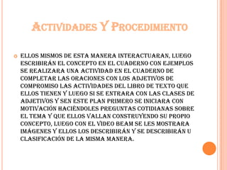 ACTIVIDADES Y PROCEDIMIENTO
 ellos mismos de esta manera interactuaran, luego
escribirán el concepto en el cuaderno con ejemplos
se realizara una actividad en el cuaderno de
completar las oraciones con los adjetivos de
compromiso las actividades del libro de texto que
ellos tienen y luego si se entrara con las clases de
adjetivos y sEn este plan primero se iniciara con
motivación haciéndoles preguntas cotidianas sobre
el tema y que ellos vallan construyendo su propio
concepto, luego con el video beam se les mostrara
imágenes y ellos los describirán y se describirán u
clasificación de la misma manera.
 